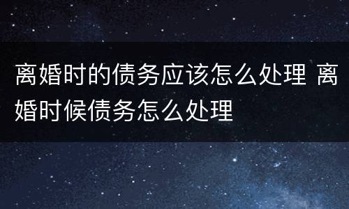 离婚时的债务应该怎么处理 离婚时候债务怎么处理