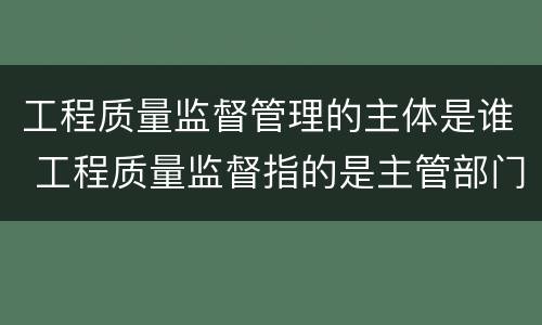 工程质量监督管理的主体是谁 工程质量监督指的是主管部门对工程实体质量情况