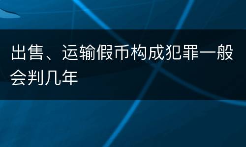 出售、运输假币构成犯罪一般会判几年