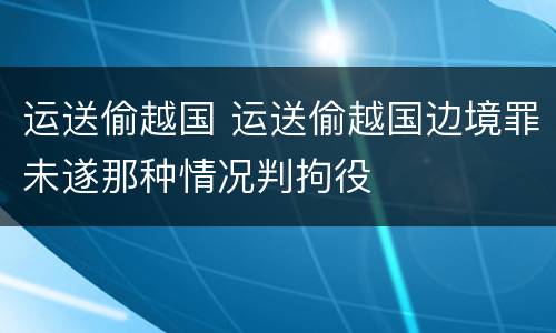 运送偷越国 运送偷越国边境罪未遂那种情况判拘役