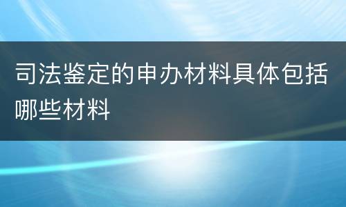 司法鉴定的申办材料具体包括哪些材料