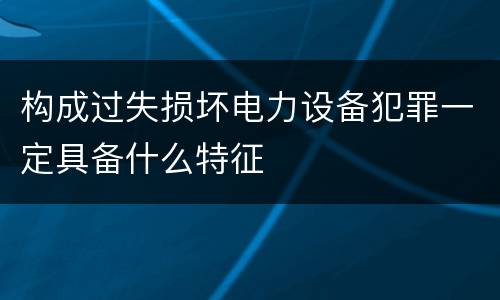 构成过失损坏电力设备犯罪一定具备什么特征