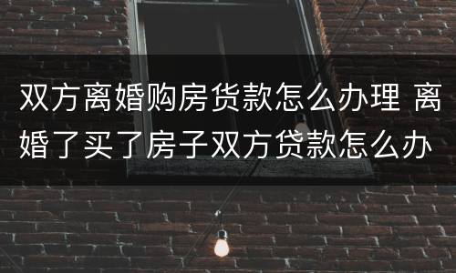 双方离婚购房货款怎么办理 离婚了买了房子双方贷款怎么办