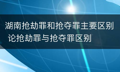 湖南抢劫罪和抢夺罪主要区别 论抢劫罪与抢夺罪区别