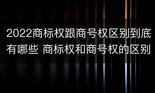 2022商标权跟商号权区别到底有哪些 商标权和商号权的区别