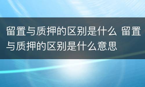 留置与质押的区别是什么 留置与质押的区别是什么意思