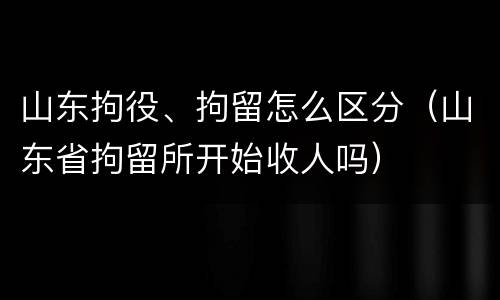 山东拘役、拘留怎么区分（山东省拘留所开始收人吗）