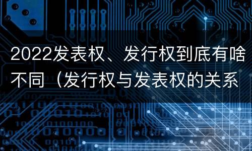 2022发表权、发行权到底有啥不同（发行权与发表权的关系）