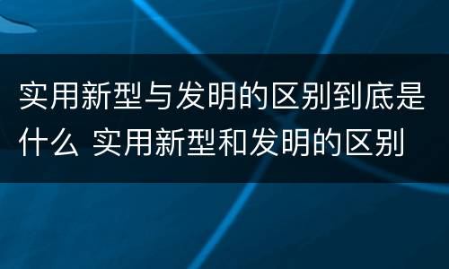 实用新型与发明的区别到底是什么 实用新型和发明的区别