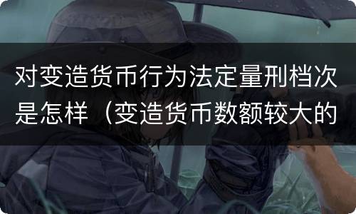 对变造货币行为法定量刑档次是怎样（变造货币数额较大的处多少年以下有期徒刑或者拘役）