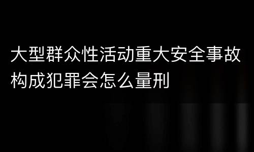 大型群众性活动重大安全事故构成犯罪会怎么量刑