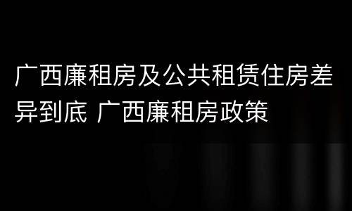 广西廉租房及公共租赁住房差异到底 广西廉租房政策