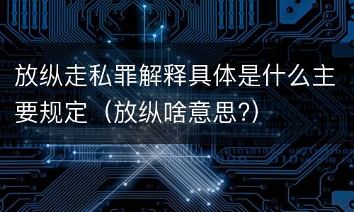 放纵走私罪解释具体是什么主要规定（放纵啥意思?）