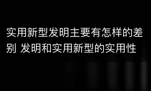 实用新型发明主要有怎样的差别 发明和实用新型的实用性