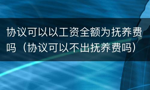 协议可以以工资全额为抚养费吗（协议可以不出抚养费吗）