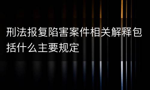 刑法报复陷害案件相关解释包括什么主要规定