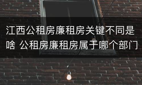 江西公租房廉租房关键不同是啥 公租房廉租房属于哪个部门管