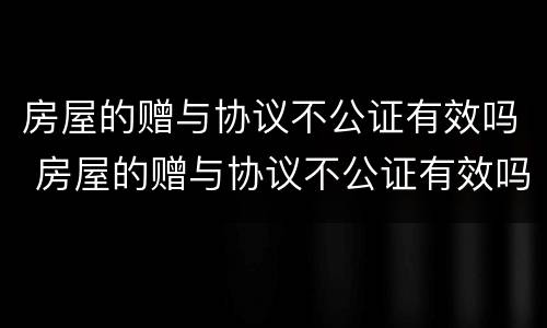 房屋的赠与协议不公证有效吗 房屋的赠与协议不公证有效吗怎么办