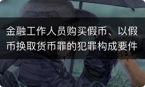 金融工作人员购买假币、以假币换取货币罪的犯罪构成要件有哪些