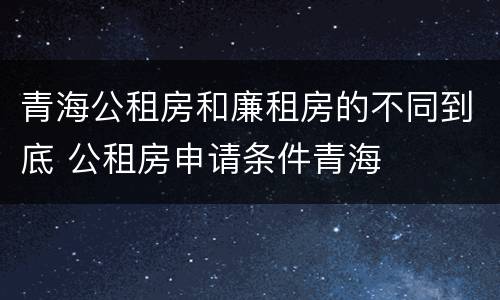 青海公租房和廉租房的不同到底 公租房申请条件青海