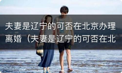 夫妻是辽宁的可否在北京办理离婚（夫妻是辽宁的可否在北京办理离婚手续）