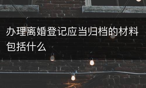 办理离婚登记应当归档的材料包括什么