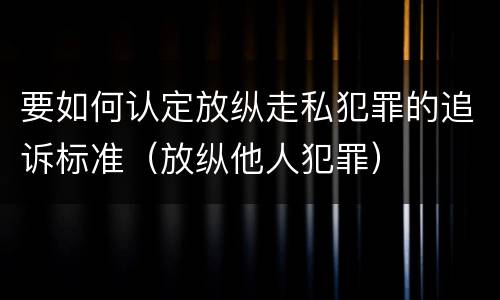 要如何认定放纵走私犯罪的追诉标准（放纵他人犯罪）