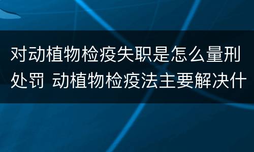 对动植物检疫失职是怎么量刑处罚 动植物检疫法主要解决什么问题?