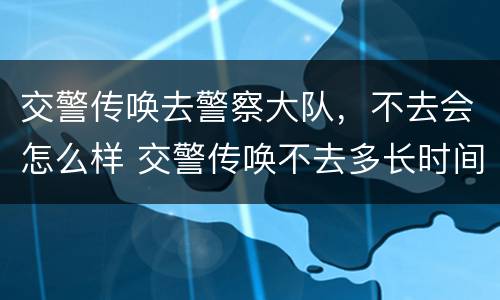 交警传唤去警察大队，不去会怎么样 交警传唤不去多长时间会抓人