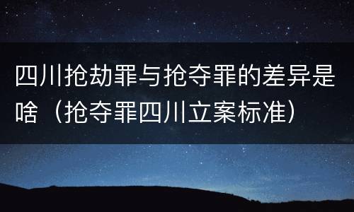 四川抢劫罪与抢夺罪的差异是啥（抢夺罪四川立案标准）