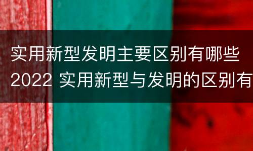 实用新型发明主要区别有哪些2022 实用新型与发明的区别有哪些