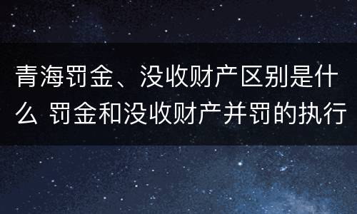 青海罚金、没收财产区别是什么 罚金和没收财产并罚的执行顺序