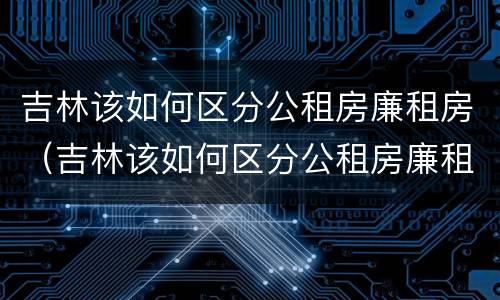 吉林该如何区分公租房廉租房（吉林该如何区分公租房廉租房呢）