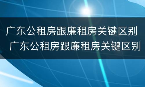 广东公租房跟廉租房关键区别 广东公租房跟廉租房关键区别是什么