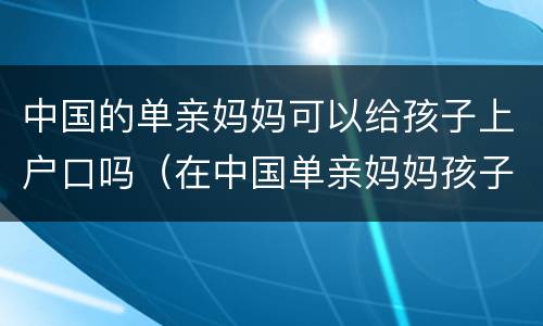 中国的单亲妈妈可以给孩子上户口吗（在中国单亲妈妈孩子能上户口吗）