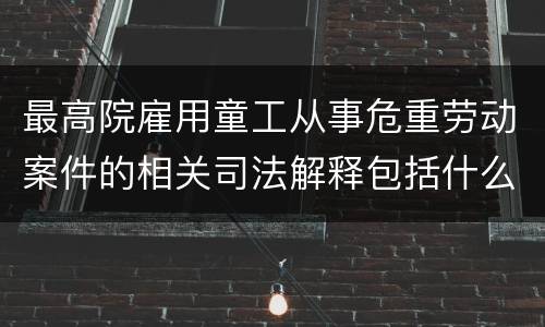 最高院雇用童工从事危重劳动案件的相关司法解释包括什么规定