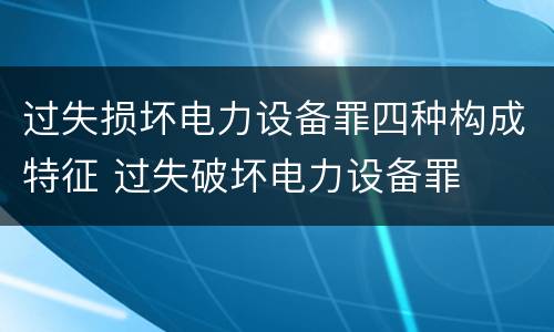 过失损坏电力设备罪四种构成特征 过失破坏电力设备罪