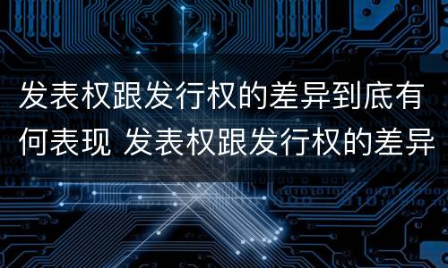 发表权跟发行权的差异到底有何表现 发表权跟发行权的差异到底有何表现和影响