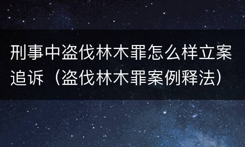 刑事中盗伐林木罪怎么样立案追诉（盗伐林木罪案例释法）