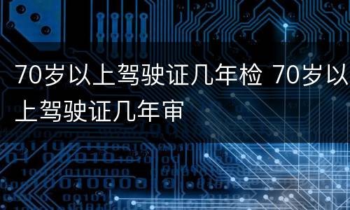 70岁以上驾驶证几年检 70岁以上驾驶证几年审