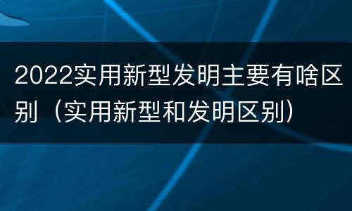 2022实用新型发明主要有啥区别（实用新型和发明区别）