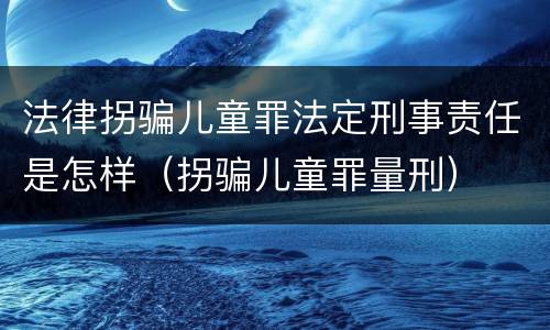 法律拐骗儿童罪法定刑事责任是怎样（拐骗儿童罪量刑）