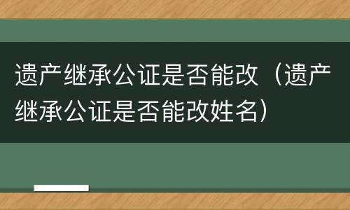 遗产继承公证是否能改（遗产继承公证是否能改姓名）