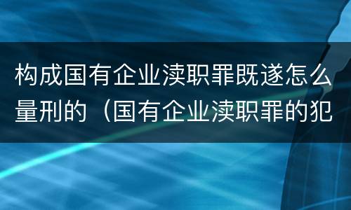 构成国有企业渎职罪既遂怎么量刑的（国有企业渎职罪的犯罪主体）