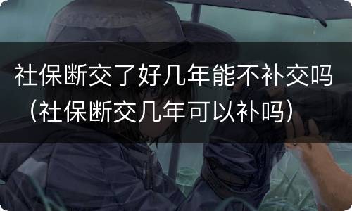 社保断交了好几年能不补交吗（社保断交几年可以补吗）