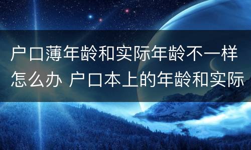 户口薄年龄和实际年龄不一样怎么办 户口本上的年龄和实际年龄不一样