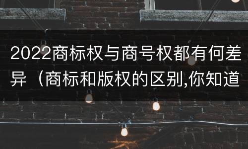 2022商标权与商号权都有何差异（商标和版权的区别,你知道多少?）