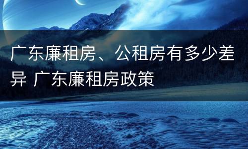 广东廉租房、公租房有多少差异 广东廉租房政策