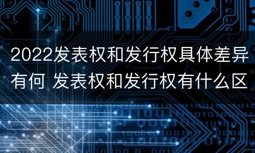 2022发表权和发行权具体差异有何 发表权和发行权有什么区别