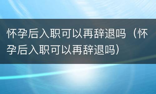 怀孕后入职可以再辞退吗（怀孕后入职可以再辞退吗）